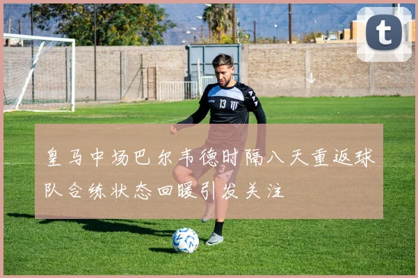 皇马中场巴尔韦德时隔八天重返球队合练状态回暖引发关注