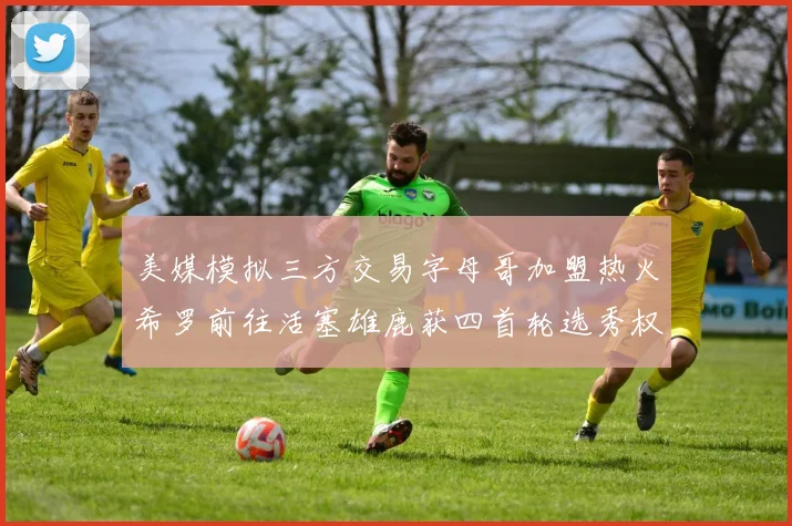 美媒模拟三方交易字母哥加盟热火希罗前往活塞雄鹿获四首轮选秀权与两次互换权