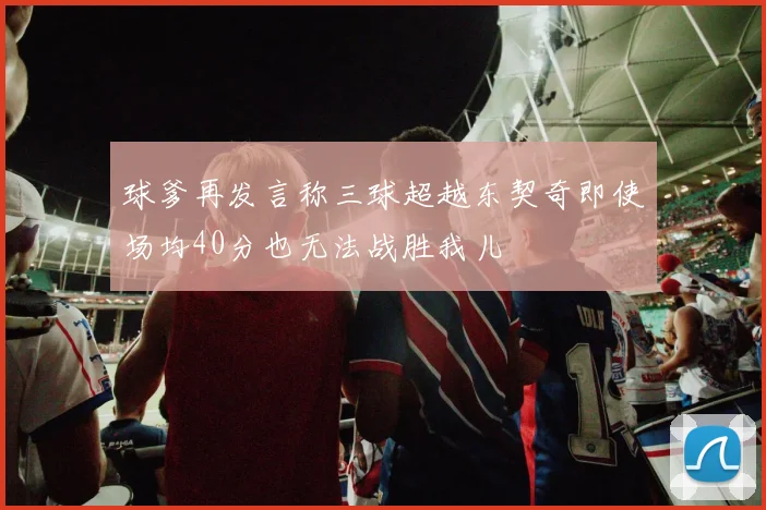 球爹再发言称三球超越东契奇即使场均40分也无法战胜我儿