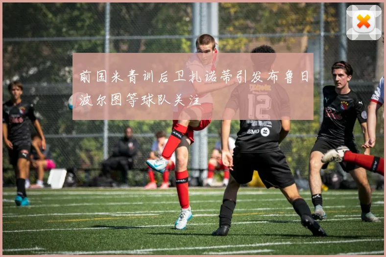 前国米青训后卫扎诺蒂引发布鲁日波尔图等球队关注