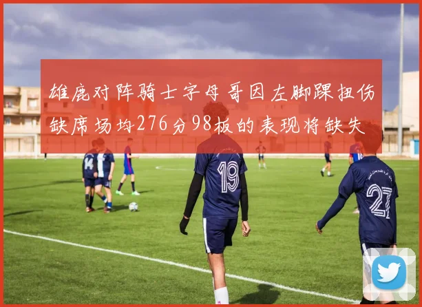 雄鹿对阵骑士字母哥因左脚踝扭伤缺席场均276分98板的表现将缺失