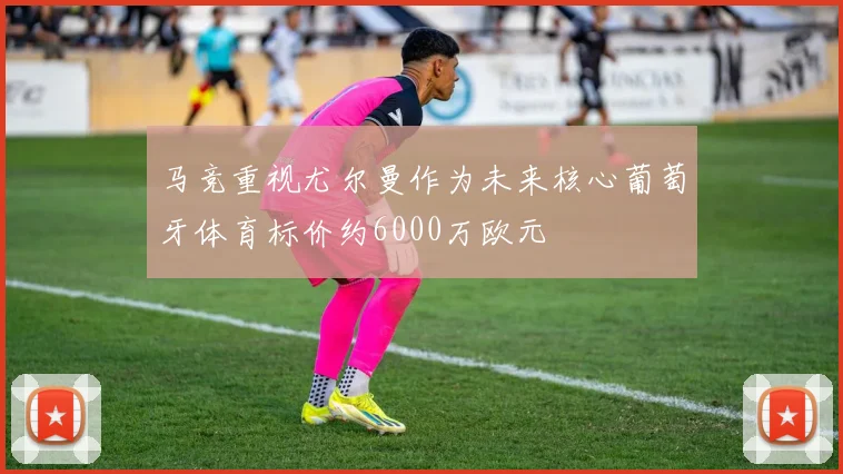 马竞重视尤尔曼作为未来核心葡萄牙体育标价约6000万欧元