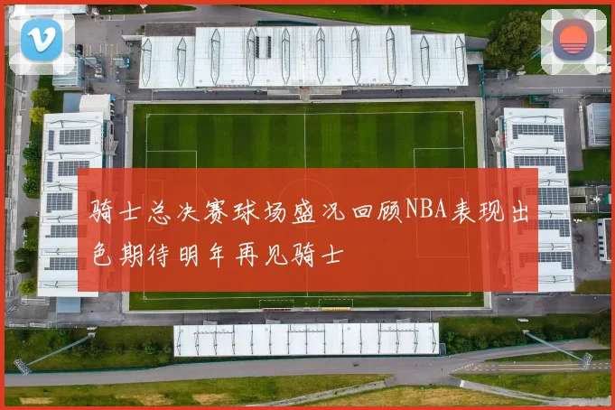 骑士总决赛球场盛况回顾NBA表现出色期待明年再见骑士