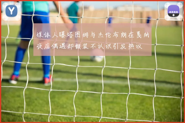 媒体人曝塔图姆与杰伦布朗在戛纳夜店偶遇却假装不认识引发热议