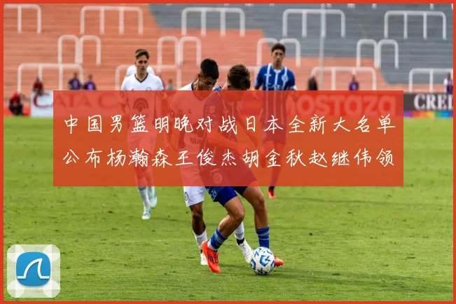 中国男篮明晚对战日本全新大名单公布杨瀚森王俊杰胡金秋赵继伟领衔出战
