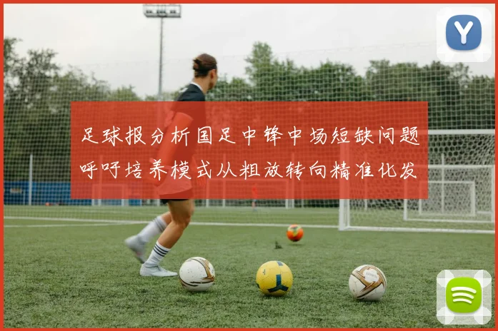足球报分析国足中锋中场短缺问题呼吁培养模式从粗放转向精准化发展