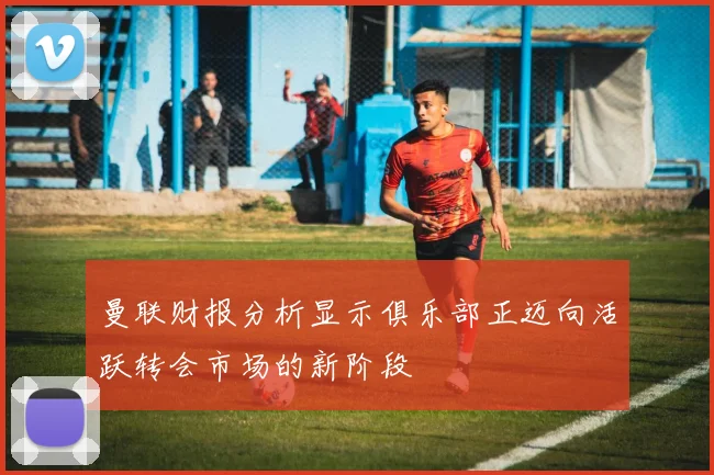 曼联财报分析显示俱乐部正迈向活跃转会市场的新阶段
