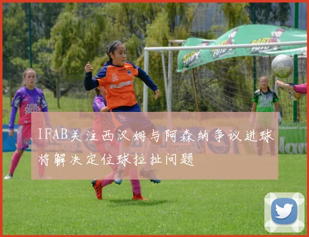 IFAB关注西汉姆与阿森纳争议进球将解决定位球拉扯问题