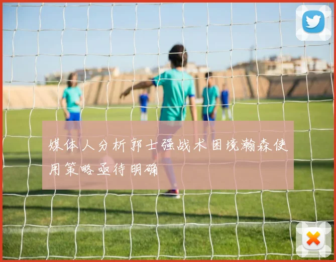 媒体人分析郭士强战术困境瀚森使用策略亟待明确