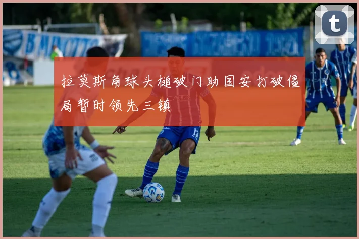 拉莫斯角球头槌破门助国安打破僵局暂时领先三镇