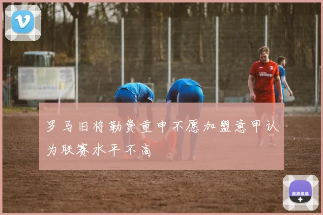 罗马旧将勒费重申不愿加盟意甲认为联赛水平不高