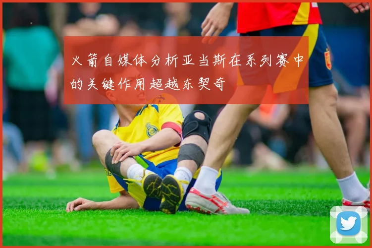 火箭自媒体分析亚当斯在系列赛中的关键作用超越东契奇