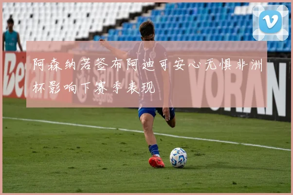 阿森纳若签布阿迪可安心无惧非洲杯影响下赛季表现