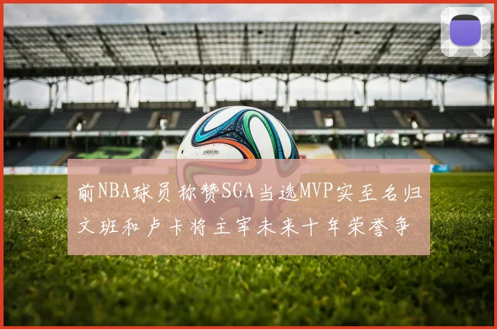 前NBA球员称赞SGA当选MVP实至名归文班和卢卡将主宰未来十年荣誉争夺