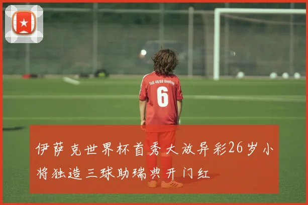 伊萨克世界杯首秀大放异彩26岁小将独造三球助瑞典开门红