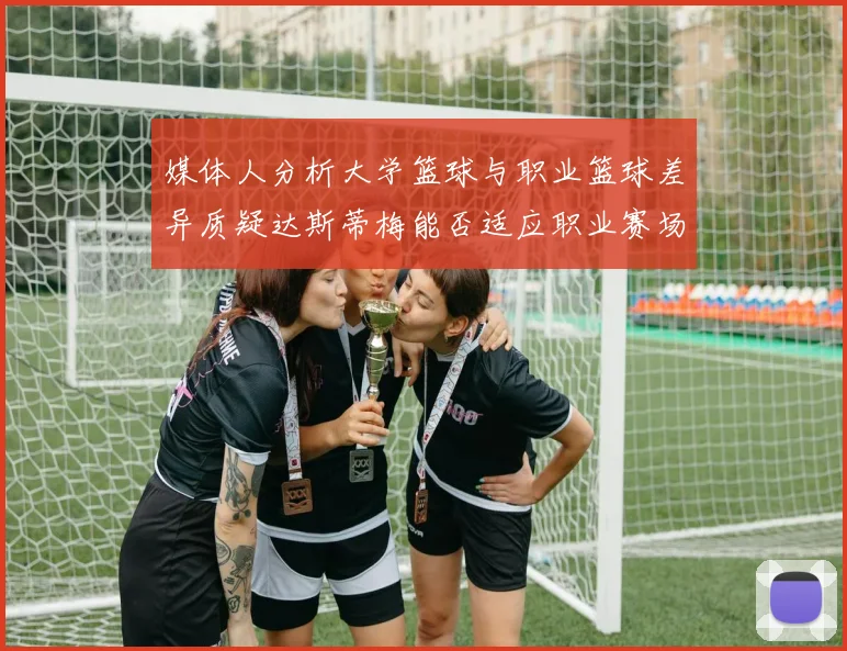 媒体人分析大学篮球与职业篮球差异质疑达斯蒂梅能否适应职业赛场